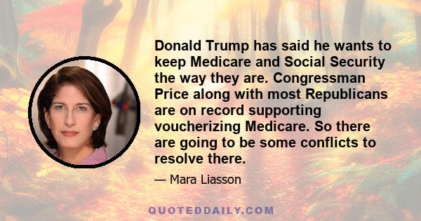 Donald Trump has said he wants to keep Medicare and Social Security the way they are. Congressman Price along with most Republicans are on record supporting voucherizing Medicare. So there are going to be some conflicts 