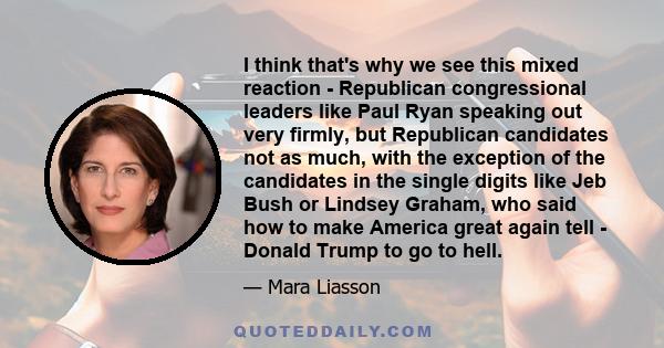 I think that's why we see this mixed reaction - Republican congressional leaders like Paul Ryan speaking out very firmly, but Republican candidates not as much, with the exception of the candidates in the single digits