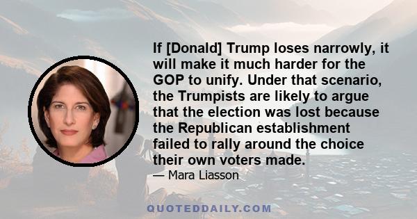 If [Donald] Trump loses narrowly, it will make it much harder for the GOP to unify. Under that scenario, the Trumpists are likely to argue that the election was lost because the Republican establishment failed to rally