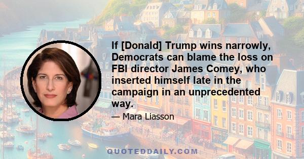 If [Donald] Trump wins narrowly, Democrats can blame the loss on FBI director James Comey, who inserted himself late in the campaign in an unprecedented way.