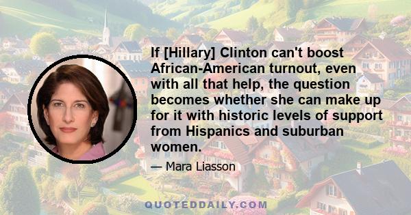 If [Hillary] Clinton can't boost African-American turnout, even with all that help, the question becomes whether she can make up for it with historic levels of support from Hispanics and suburban women.