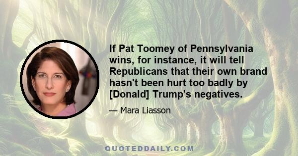 If Pat Toomey of Pennsylvania wins, for instance, it will tell Republicans that their own brand hasn't been hurt too badly by [Donald] Trump's negatives.