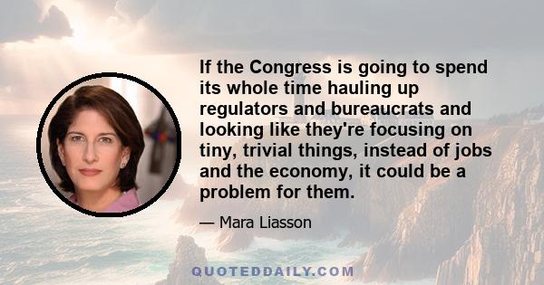 If the Congress is going to spend its whole time hauling up regulators and bureaucrats and looking like they're focusing on tiny, trivial things, instead of jobs and the economy, it could be a problem for them.