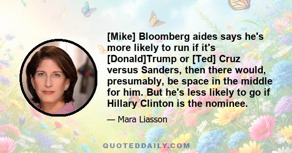 [Mike] Bloomberg aides says he's more likely to run if it's [Donald]Trump or [Ted] Cruz versus Sanders, then there would, presumably, be space in the middle for him. But he's less likely to go if Hillary Clinton is the