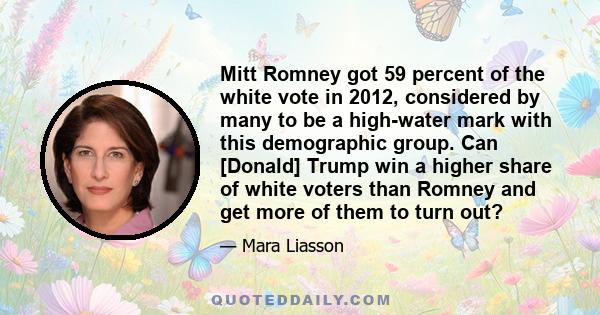 Mitt Romney got 59 percent of the white vote in 2012, considered by many to be a high-water mark with this demographic group. Can [Donald] Trump win a higher share of white voters than Romney and get more of them to