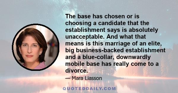 The base has chosen or is choosing a candidate that the establishment says is absolutely unacceptable. And what that means is this marriage of an elite, big business-backed establishment and a blue-collar, downwardly