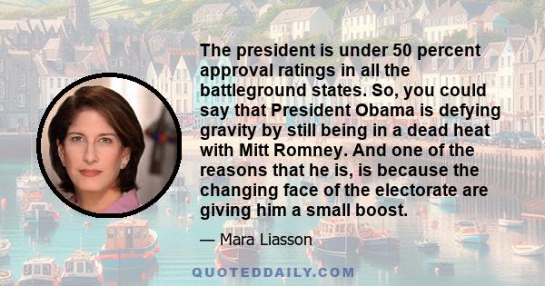 The president is under 50 percent approval ratings in all the battleground states. So, you could say that President Obama is defying gravity by still being in a dead heat with Mitt Romney. And one of the reasons that he 