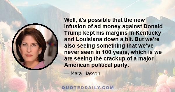 Well, it's possible that the new infusion of ad money against Donald Trump kept his margins in Kentucky and Louisiana down a bit. But we're also seeing something that we've never seen in 100 years, which is we are