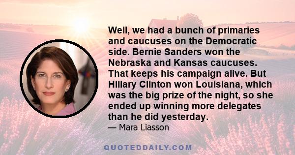 Well, we had a bunch of primaries and caucuses on the Democratic side. Bernie Sanders won the Nebraska and Kansas caucuses. That keeps his campaign alive. But Hillary Clinton won Louisiana, which was the big prize of