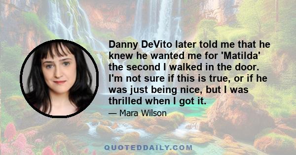 Danny DeVito later told me that he knew he wanted me for 'Matilda' the second I walked in the door. I'm not sure if this is true, or if he was just being nice, but I was thrilled when I got it.