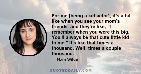 For me [being a kid actor], it's a bit like when you see your mom's friends, and they're like, I remember when you were this big. You'll always be that cute little kid to me. It's like that times a thousand. Well, times 