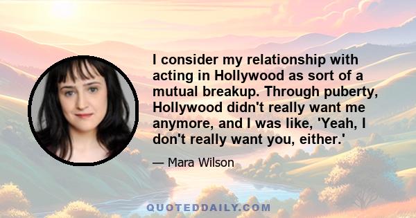 I consider my relationship with acting in Hollywood as sort of a mutual breakup. Through puberty, Hollywood didn't really want me anymore, and I was like, 'Yeah, I don't really want you, either.'