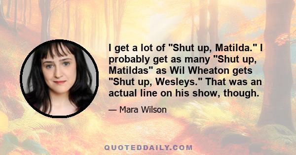 I get a lot of Shut up, Matilda. I probably get as many Shut up, Matildas as Wil Wheaton gets Shut up, Wesleys. That was an actual line on his show, though.