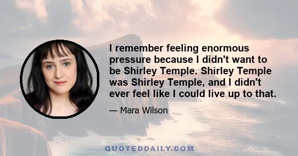 I remember feeling enormous pressure because I didn't want to be Shirley Temple. Shirley Temple was Shirley Temple, and I didn't ever feel like I could live up to that.