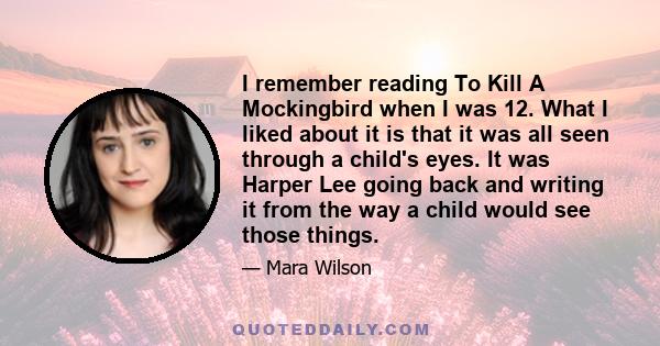 I remember reading To Kill A Mockingbird when I was 12. What I liked about it is that it was all seen through a child's eyes. It was Harper Lee going back and writing it from the way a child would see those things.