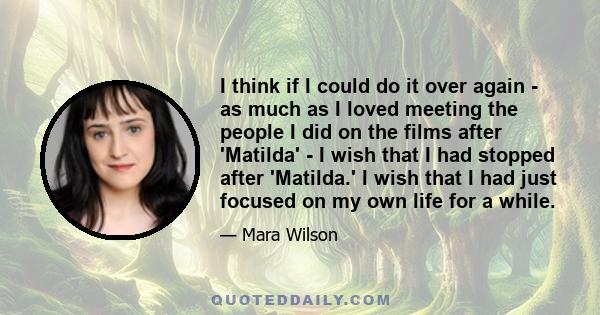 I think if I could do it over again - as much as I loved meeting the people I did on the films after 'Matilda' - I wish that I had stopped after 'Matilda.' I wish that I had just focused on my own life for a while.