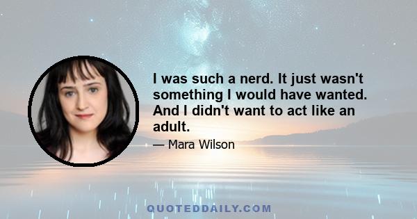 I was such a nerd. It just wasn't something I would have wanted. And I didn't want to act like an adult.