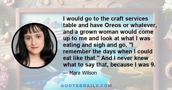 I would go to the craft services table and have Oreos or whatever, and a grown woman would come up to me and look at what I was eating and sigh and go, I remember the days when I could eat like that. And I never knew