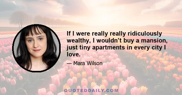 If I were really really ridiculously wealthy, I wouldn’t buy a mansion, just tiny apartments in every city I love.