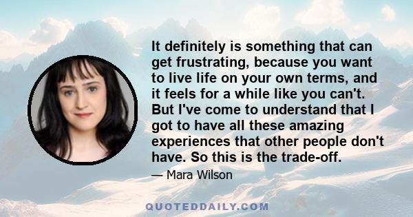 It definitely is something that can get frustrating, because you want to live life on your own terms, and it feels for a while like you can't. But I've come to understand that I got to have all these amazing experiences 