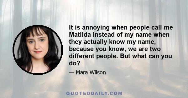 It is annoying when people call me Matilda instead of my name when they actually know my name, because you know, we are two different people. But what can you do?