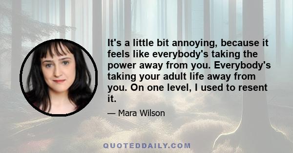 It's a little bit annoying, because it feels like everybody's taking the power away from you. Everybody's taking your adult life away from you. On one level, I used to resent it.