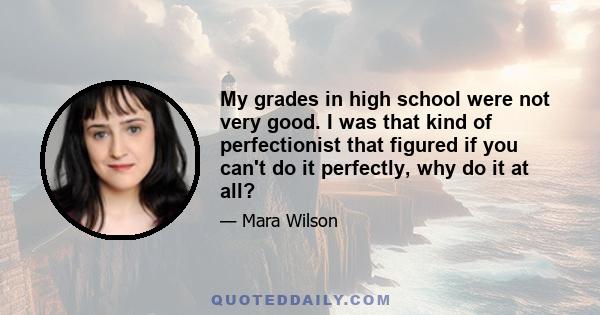 My grades in high school were not very good. I was that kind of perfectionist that figured if you can't do it perfectly, why do it at all?