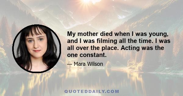 My mother died when I was young, and I was filming all the time. I was all over the place. Acting was the one constant.