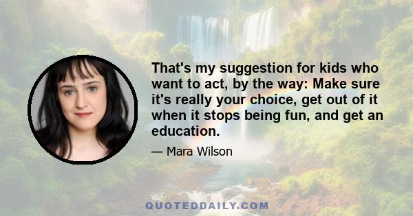 That's my suggestion for kids who want to act, by the way: Make sure it's really your choice, get out of it when it stops being fun, and get an education.