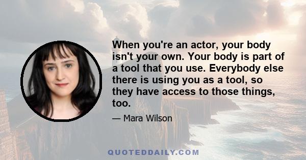 When you're an actor, your body isn't your own. Your body is part of a tool that you use. Everybody else there is using you as a tool, so they have access to those things, too.