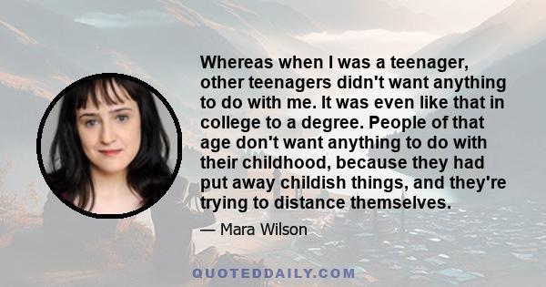 Whereas when I was a teenager, other teenagers didn't want anything to do with me. It was even like that in college to a degree. People of that age don't want anything to do with their childhood, because they had put