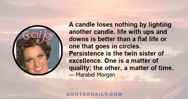 A candle loses nothing by lighting another candle. life with ups and downs is better than a flat life or one that goes in circles. Persistence is the twin sister of excellence. One is a matter of quality; the other, a