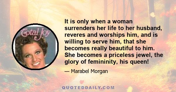 It is only when a woman surrenders her life to her husband, reveres and worships him, and is willing to serve him, that she becomes really beautiful to him. She becomes a priceless jewel, the glory of femininity, his