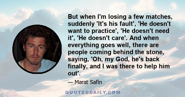 But when I'm losing a few matches, suddenly 'It's his fault', 'He doesn't want to practice', 'He doesn't need it', 'He doesn't care'. And when everything goes well, there are people coming behind the stone, saying, 'Oh, 