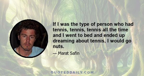If I was the type of person who had tennis, tennis, tennis all the time and I went to bed and ended up dreaming about tennis, I would go nuts.