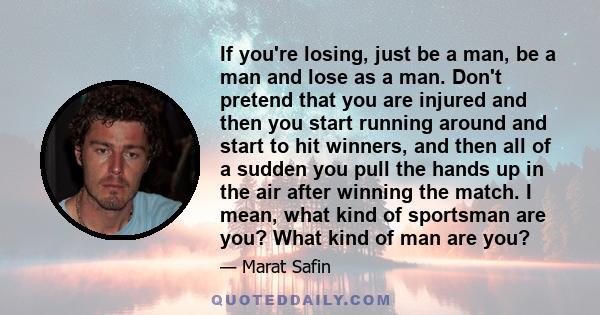 If you're losing, just be a man, be a man and lose as a man. Don't pretend that you are injured and then you start running around and start to hit winners, and then all of a sudden you pull the hands up in the air after 