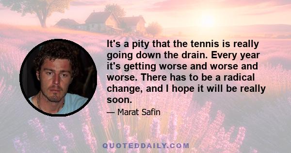 It's a pity that the tennis is really going down the drain. Every year it's getting worse and worse and worse. There has to be a radical change, and I hope it will be really soon.