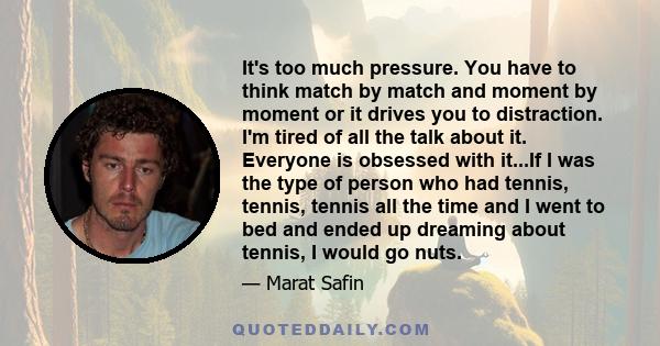 It's too much pressure. You have to think match by match and moment by moment or it drives you to distraction. I'm tired of all the talk about it. Everyone is obsessed with it...If I was the type of person who had