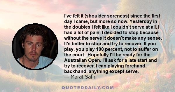 I've felt it (shoulder soreness) since the first day I came, but more so now. Yesterday in the doubles I felt like I couldn't serve at all. I had a lot of pain. I decided to stop because without the serve it doesn't