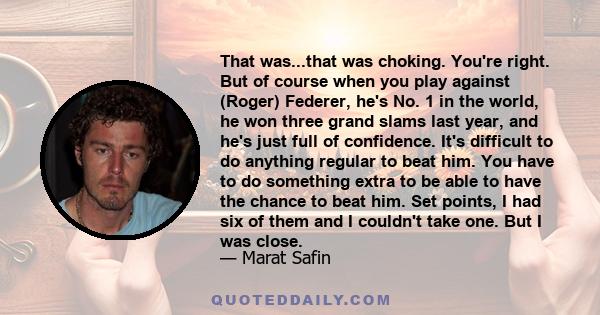 That was...that was choking. You're right. But of course when you play against (Roger) Federer, he's No. 1 in the world, he won three grand slams last year, and he's just full of confidence. It's difficult to do