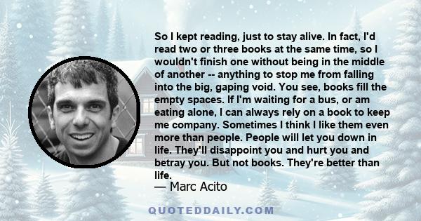 So I kept reading, just to stay alive. In fact, I'd read two or three books at the same time, so I wouldn't finish one without being in the middle of another -- anything to stop me from falling into the big, gaping