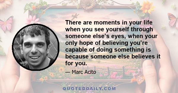 There are moments in your life when you see yourself through someone else’s eyes, when your only hope of believing you’re capable of doing something is because someone else believes it for you.