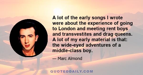 A lot of the early songs I wrote were about the experience of going to London and meeting rent boys and transvestites and drag queens. A lot of my early material is that: the wide-eyed adventures of a middle-class boy.