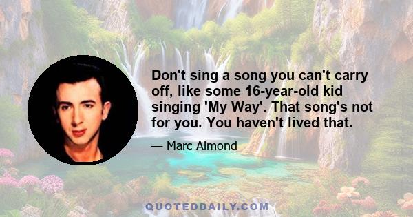 Don't sing a song you can't carry off, like some 16-year-old kid singing 'My Way'. That song's not for you. You haven't lived that.