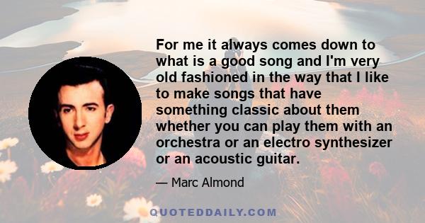 For me it always comes down to what is a good song and I'm very old fashioned in the way that I like to make songs that have something classic about them whether you can play them with an orchestra or an electro