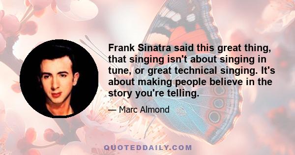 Frank Sinatra said this great thing, that singing isn't about singing in tune, or great technical singing. It's about making people believe in the story you're telling.