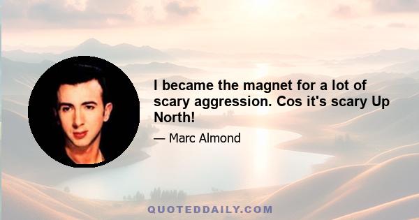 I became the magnet for a lot of scary aggression. Cos it's scary Up North!