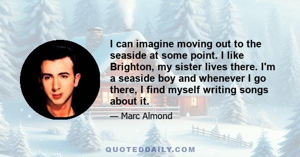 I can imagine moving out to the seaside at some point. I like Brighton, my sister lives there. I'm a seaside boy and whenever I go there, I find myself writing songs about it.