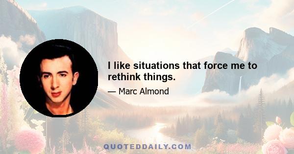 I like situations that force me to rethink things.