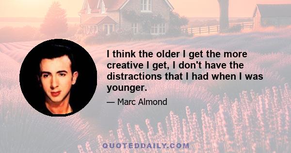 I think the older I get the more creative I get, I don't have the distractions that I had when I was younger.